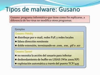 Tipos de malware: Gusano
 Gusano: programa informático que tiene como fin replicarse, a
 diferencia de los virus no modifica otros programas.


    Ejemplos
    Gusano Netsky
     distribuye por e-mail, redes P2P, y redes locales
     falsea dirección remitente
     doble extensión, terminando en .com, .exe, .pif o .scr

    Gusano Sasser
     no necesita la acción del usuario para infectar
     desbordamiento de buffer en LSSAS (Win 2000/XP)
     explotación automática a través del puerto TCP/445
 