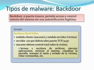 Tipos de malware: Backdoor
 Backdoor: o puerta trasera, permite acceso y control
 remoto del sistema sin una autentificación legítima.


    Ejemplo
   Backdoor BackOrifice
     módulo cliente (atacante) y módulo servidor (víctima)
     servidor .exe por defecto abre puerto TCP/31337
     atacante obtiene control total sobre la víctima
         lectura y escritura de archivos, ejecutar
       aplicaciones, reiniciar el sistema, visualizar la
       pantalla, manejar el ratón y teclado de la víctima,
       robar contraseñas, etc.
 
