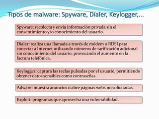Tipos de malware: Spyware, Dialer, Keylogger,...
   Spyware: recolecta y envía información privada sin el
   consentimiento y/o conocimiento del usuario.

   Dialer: realiza una llamada a través de módem o RDSI para
   conectar a Internet utilizando números de tarificación adicional
   sin conocimiento del usuario, provocando el aumento en la
   factura telefónica.

   Keylogger: captura las teclas pulsadas por el usuario, permitiendo
   obtener datos sensibles como contraseñas..

   Adware: muestra anuncios o abre páginas webs no solicitadas.

   Exploit: programas que aprovecha una vulnerabilidad.
 