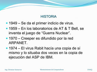 HISTORIA

  1949 – Se da el primer indicio de virus.
  1959 – En los laboratorios de AT & T Bell, se
   inventa el juego de “Guerra Nuclear”.
  1970 – Creeper es difundido por la red
   ARPANET.
  1974 – El virus Rabit hacía una copia de sí
   mismo y lo situaba dos veces en la copia de
   ejecución del ASP de IBM.


Ing. Christian Santacruz   Mantenimiento de Computadoras   UNAQ
 
