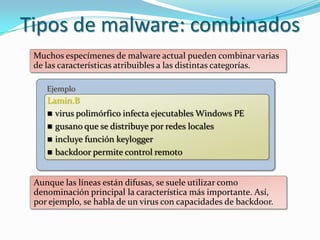 Tipos de malware: combinados
 Muchos especímenes de malware actual pueden combinar varias
 de las características atribuibles a las distintas categorías.

    Ejemplo
    Lamin.B
     virus polimórfico infecta ejecutables Windows PE
     gusano que se distribuye por redes locales
     incluye función keylogger
     backdoor permite control remoto



 Aunque las líneas están difusas, se suele utilizar como
 denominación principal la característica más importante. Así,
 por ejemplo, se habla de un virus con capacidades de backdoor.
 