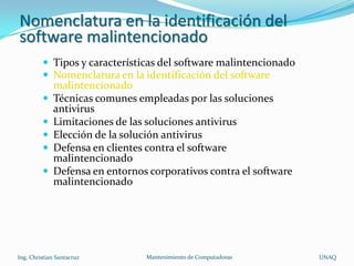 Nomenclatura en la identificación del
software malintencionado
          Tipos y características del software malintencionado
          Nomenclatura en la identificación del software
             malintencionado
            Técnicas comunes empleadas por las soluciones
             antivirus
            Limitaciones de las soluciones antivirus
            Elección de la solución antivirus
            Defensa en clientes contra el software
             malintencionado
            Defensa en entornos corporativos contra el software
             malintencionado




Ing. Christian Santacruz        Mantenimiento de Computadoras      UNAQ
 