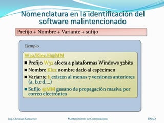 Nomenclatura en la identificación del
              software malintencionado
       Prefijo + Nombre + Variante + sufijo

             Ejemplo

             W32/Klez.H@MM
              Prefijo W32 afecta a plataformas Windows 32bits
              Nombre Klez nombre dado al espécimen
              Variante h existen al menos 7 versiones anteriores
               (a, b,c d,…)
              Sufijo @MM gusano de propagación masiva por
               correo electrónico



Ing. Christian Santacruz         Mantenimiento de Computadoras      UNAQ
 