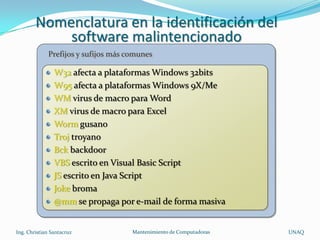 Nomenclatura en la identificación del
            software malintencionado
             Prefijos y sufijos más comunes

                W32 afecta a plataformas Windows 32bits
                W95 afecta a plataformas Windows 9X/Me
                WM virus de macro para Word
                XM virus de macro para Excel
                Worm gusano
                Troj troyano
                Bck backdoor
                VBS escrito en Visual Basic Script
                JS escrito en Java Script
                Joke broma
                @mm se propaga por e-mail de forma masiva


Ing. Christian Santacruz             Mantenimiento de Computadoras   UNAQ
 