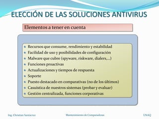 ELECCIÓN DE LAS SOLUCIONES ANTIVIRUS
              Elementos a tener en cuenta


                 Recursos que consume, rendimiento y estabilidad
                 Facilidad de uso y posibilidades de configuración
                 Malware que cubre (spyware, riskware, dialers,…)
                 Funciones proactivas
                 Actualizaciones y tiempos de respuesta
                 Soporte
                 Puesto destacado en comparativas (no de los últimos)
                 Casuística de nuestros sistemas (probar y evaluar)
                 Gestión centralizada, funciones corporativas




Ing. Christian Santacruz              Mantenimiento de Computadoras     UNAQ
 