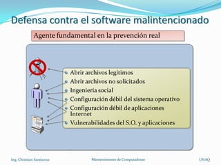 Defensa contra el software malintencionado
              Agente fundamental en la prevención real




                           Abrir archivos legítimos
                           Abrir archivos no solicitados
                           Ingenieria social
                           Configuración débil del sistema operativo
                           Configuración débil de aplicaciones
                           Internet
                           Vulnerabilidades del S.O. y aplicaciones




Ing. Christian Santacruz          Mantenimiento de Computadoras        UNAQ
 
