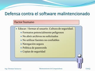 Defensa contra el software malintencionado
             Factor humano

                   Educar / formar al usuario. Cultura de seguridad.
                      Formatos potencialmente peligrosos
                      No abrir archivos no solicitados
                      No utilizar fuentes no confiables
                      Navegación segura
                      Política de passwords
                      Copias de seguridad




Ing. Christian Santacruz             Mantenimiento de Computadoras     UNAQ
 
