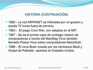 HISTORIA (CONTINUACIÓN)

  1980 - La red ARPANET es infectada por un gusano y
   queda 72 horas fuera de servicio.
  1983 - El juego Core War, con adeptos en el MIT.
  1987 - Se da el primer caso de contagio masivo de
   computadoras a través del MacMag Virus también
   llamado Peace Virus sobre computadoras Macintosh.
  1988 – El virus Brain creado por los hermanos Basit y
   Amjad de Pakistán aparece en Estados Unidos.




Ing. Christian Santacruz          Mantenimiento de Computadoras   UNAQ
 