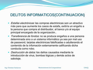 DELITOS INFORMATICOS{CONTINUACION}

     Estafas electrónicas: las compras electrónicas son un atractivo
      más para que aumente los casos de estafa, exitiría un engaño a
      la persona que compra al distribuidor, al banco y/o al equipo
      principal encargado de la organización..
     Transferencia de fondos: no se produce engaños a una persona
      determinada sino a un sistema informático ya sea por mal uso
      de password, tarjetas electrónicas falsificadas o adulterando el
      contenido de la infomación externamente calificando dicha
      conducta como robo.
     Destrucción de datos: los daños causados mediante la
      introducción de virus, bombas lógicas y demás actos de
      sabotaje.


Ing. Christian Santacruz      Mantenimiento de Computadoras             UNAQ
 