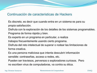 Continuación de caracteristicas de Hackers

    Es discreto, es decir que cuando entra en un sistema es para su
    propia satisfacción.
    Disfruta con la exploración de los detalles de los sistemas programables.
    Programa de forma rápida y bien.
    Es experto en un programa en particular, o realiza
    trabajos frecuentemente usando cierto programa.
    Disfruta del reto intelectual de superar o rodear las limitaciones de
    forma creativa.
    Es una persona maliciosa que intenta descubrir información
    sensible: contraseñas, acceso a redes, etc.
    Pueden ser traviesos, perversos o exploradores curiosos. Pero
    no escriben virus de computadoras, va contra su ética.

Ing. Christian Santacruz      Mantenimiento de Computadoras           UNAQ
 