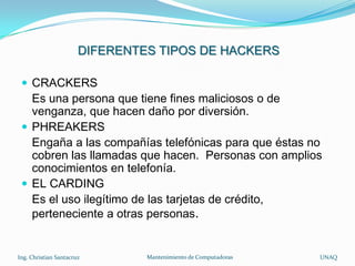 DIFERENTES TIPOS DE HACKERS

  CRACKERS
   Es una persona que tiene fines maliciosos o de
   venganza, que hacen daño por diversión.
  PHREAKERS
   Engaña a las compañías telefónicas para que éstas no
   cobren las llamadas que hacen. Personas con amplios
   conocimientos en telefonía.
  EL CARDING
   Es el uso ilegítimo de las tarjetas de crédito,
   perteneciente a otras personas.


Ing. Christian Santacruz        Mantenimiento de Computadoras   UNAQ
 
