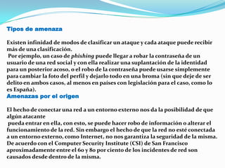 Tipos de amenaza
Existen infinidad de modos de clasificar un ataque y cada ataque puede recibir
más de una clasificación.
Por ejemplo, un caso de phishing puede llegar a robar la contraseña de un
usuario de una red social y con ella realizar una suplantación de la identidad
para un posterior acoso, o el robo de la contraseña puede usarse simplemente
para cambiar la foto del perfil y dejarlo todo en una broma (sin que deje de ser
delito en ambos casos, al menos en países con legislación para el caso, como lo
es España).
Amenazas por el origen
El hecho de conectar una red a un entorno externo nos da la posibilidad de que
algún atacante
pueda entrar en ella, con esto, se puede hacer robo de información o alterar el
funcionamiento de la red. Sin embargo el hecho de que la red no esté conectada
a un entorno externo, como Internet, no nos garantiza la seguridad de la misma.
De acuerdo con el Computer Security Institute (CSI) de San Francisco
aproximadamente entre el 60 y 80 por ciento de los incidentes de red son
causados desde dentro de la misma.
 