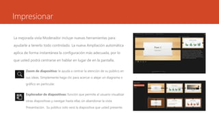 Impresionar 
La mejorada vista Moderador incluye nuevas herramientas para 
ayudarle a tenerlo todo controlado. La nueva Ampliación automática 
aplica de forma instantánea la configuración más adecuada, por lo 
que usted podrá centrarse en hablar en lugar de en la pantalla. 
• Zoom de diapositiva: le ayuda a centrar la atención de su público en 
sus ideas. Simplemente haga clic para acercar o alejar un diagrama o 
gráfico en particular. 
• Explorador de diapositivas: función que permite al usuario visualizar 
otras diapositivas y navegar hasta ellas sin abandonar la vista 
Presentación. Su público solo verá la diapositiva que usted presente. 
 