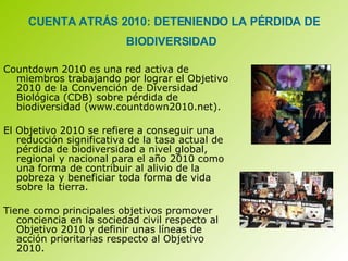 CUENTA ATRÁS 2010: DETENIENDO LA PÉRDIDA DE BIODIVERSIDAD   Countdown 2010 es una red activa de miembros trabajando por lograr el Objetivo 2010 de la Convención de Diversidad Biológica (CDB) sobre pérdida de biodiversidad (www.countdown2010.net).  El Objetivo 2010 se refiere a conseguir una reducción significativa de la tasa actual de pérdida de biodiversidad a nivel global, regional y nacional para el año 2010 como una forma de contribuir al alivio de la pobreza y beneficiar toda forma de vida sobre la tierra.  Tiene como principales objetivos promover conciencia en la sociedad civil respecto al Objetivo 2010 y definir unas líneas de acción prioritarias respecto al Objetivo 2010.  