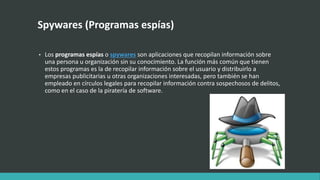 Spywares (Programas espías)
• Los programas espías o spywares son aplicaciones que recopilan información sobre
una persona u organización sin su conocimiento. La función más común que tienen
estos programas es la de recopilar información sobre el usuario y distribuirlo a
empresas publicitarias u otras organizaciones interesadas, pero también se han
empleado en círculos legales para recopilar información contra sospechosos de delitos,
como en el caso de la piratería de software.
 