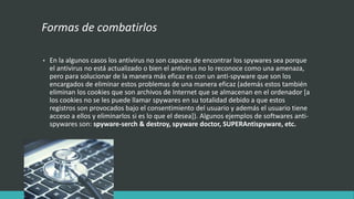 Formas de combatirlos
• En la algunos casos los antivirus no son capaces de encontrar los spywares sea porque
el antivirus no está actualizado o bien el antivirus no lo reconoce como una amenaza,
pero para solucionar de la manera más eficaz es con un anti-spyware que son los
encargados de eliminar estos problemas de una manera eficaz (además estos también
eliminan los cookies que son archivos de Internet que se almacenan en el ordenador [a
los cookies no se les puede llamar spywares en su totalidad debido a que estos
registros son provocados bajo el consentimiento del usuario y además el usuario tiene
acceso a ellos y eliminarlos si es lo que el desea]). Algunos ejemplos de softwares anti-
spywares son: spyware-serch & destroy, spyware doctor, SUPERAntispyware, etc.
 