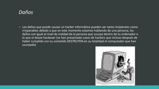 Daños
• Los daños que puede causar un hacker informático pueden ser tanto insipientes como
irreparables debido a que en este momento estamos hablando de una persona, los
daños son igual al nivel de maldad de la persona que usurpa dentro de tu ordenador o
lo que el desee hackeaer (se han presentado casos de hackers que incluso después de
haber cumplido con su cometido DESTRUYEN en su totalidad el computador que han
usurpado)
 