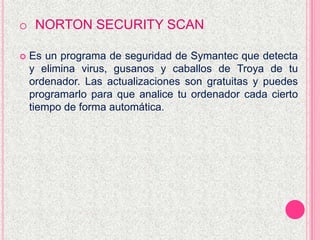 o NORTON SECURITY SCAN
 Es un programa de seguridad de Symantec que detecta
y elimina virus, gusanos y caballos de Troya de tu
ordenador. Las actualizaciones son gratuitas y puedes
programarlo para que analice tu ordenador cada cierto
tiempo de forma automática.
 