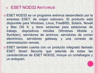 o ESET NOD32 ANTIVIRUS
 ESET NOD32 es un programa antivirus desarrollado por la
empresa ESET, de origen eslovaco. El producto está
disponible para Windows, Linux, FreeBSD, Solaris, Novell
y Mac OS X, y tiene versiones para estaciones de
trabajo, dispositivos móviles (Windows Mobile y
Symbian), servidores de archivos, servidores de correo
electrónico, servidores gateway y una consola de
administración remota.
 ESET también cuenta con un producto integrado llamado
ESET Smart Security que además de todas las
características de ESET NOD32, incluye un cortafuegos y
un antispam.
 