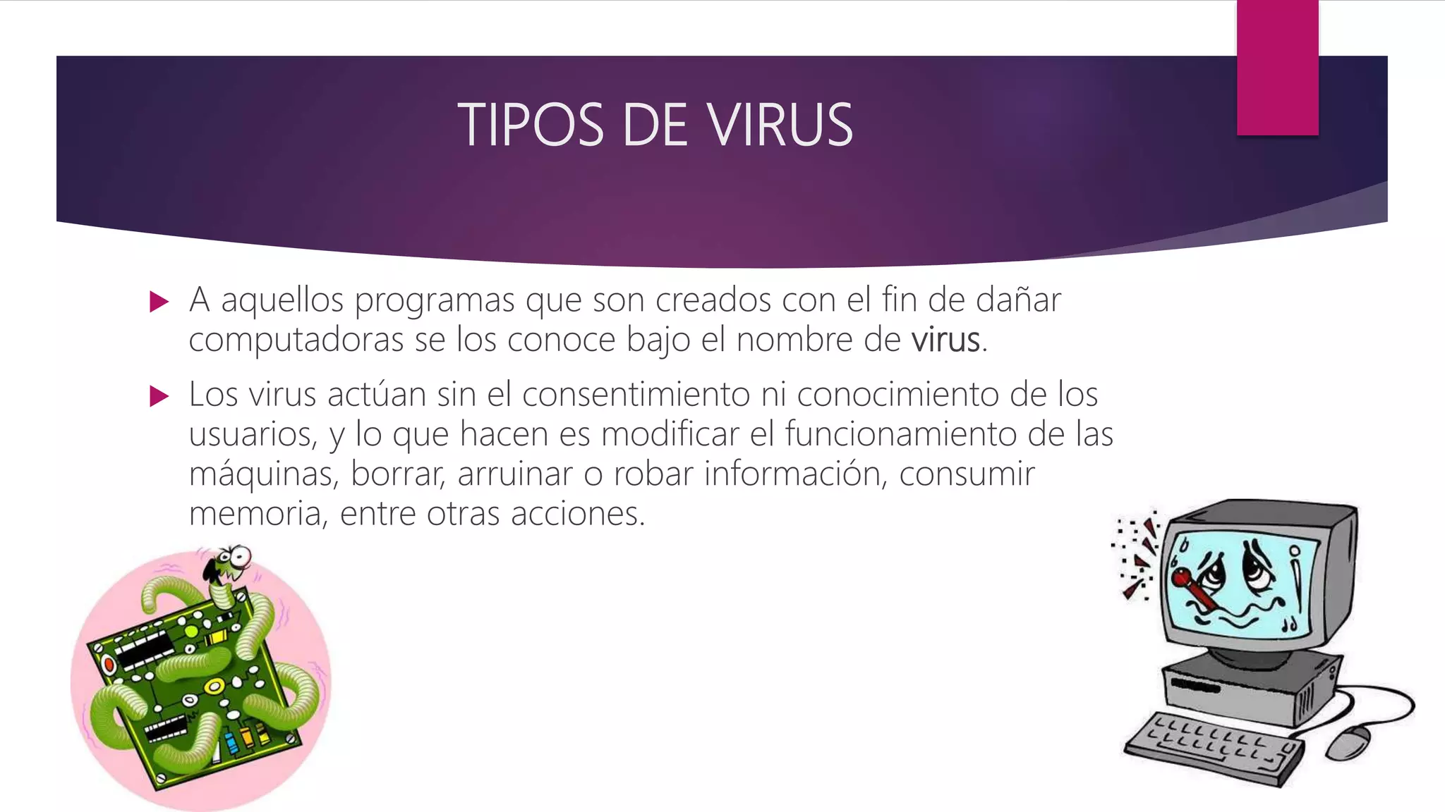 TIPOS DE VIRUS
 A aquellos programas que son creados con el fin de dañar
computadoras se los conoce bajo el nombre de virus.
 Los virus actúan sin el consentimiento ni conocimiento de los
usuarios, y lo que hacen es modificar el funcionamiento de las
máquinas, borrar, arruinar o robar información, consumir
memoria, entre otras acciones.
 