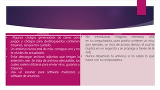 ADVERTENCIAS CONSEJOS
• Algunos códigos generadores de claves para
juegos y códigos para desbloquearlos contienen
troyanos, así que ten cuidado.
• Un antivirus nunca está de más, consigue uno y no
te olvides de actualizarlo.
• Evita descargar archivos adjuntos que tengan la
extensión .exe. Se trata de archivos ejecutables, los
cuales suelen utilizarse para enviar virus, gusanos y
troyanos.
• Usa un escáner para software maliciosos y
software de anuncios.
• No introduzcas ninguna memoria USB
en tu computadora, pues podría contener un virus
(por ejemplo, un virus de acceso directo, el cual se
duplica en un segundo y se propaga a través de la
red).
• Nunca desactives tu antivirus si no sabes lo que
haces con tu computadora.
 