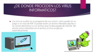 ¿DE DONDE PROCEDEN LOS VIRUS
INFORMATICOS?
 Los virus se ocultan en un programa de uso común, como puede ser un
juego o un visor de PDF. O puede recibir un archivo infectado adjunto a
un correo electrónico o a un archivo que ha descargado de internet. Tan
pronto como interactúa con el archivo, el virus se ejecuta
automáticamente.
 