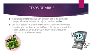 TIPOS DE VIRUS
 A aquellos programas que son creados con el fin de dañar
computadoras se los conoce bajo el nombre de virus.
 Los virus actúan sin el consentimiento ni conocimiento de los
usuarios, y lo que hacen es modificar el funcionamiento de las
máquinas, borrar, arruinar o robar información, consumir
memoria, entre otras acciones.
 