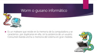 Worm o gusano informático
 Es un malware que reside en la memoria de la computadora y se
caracteriza por duplicarse en ella, sin la asistencia de un usuario.
Consumen banda ancha o memoria del sistema en gran medida.
 