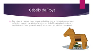 Caballo de Troya
 Este virus se esconde en un programa legítimo que, al ejecutarlo, comienza a
dañar la computadora. Afecta a la seguridad de la PC, dejándola indefensa y
también capta datos que envía a otros sitios, como por ejemplo contraseñas.
 