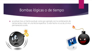 Bombas lógicas o de tiempo
 se activan tras un hecho puntual, como por ejemplo con la combinación de
ciertas teclas o bien en una fecha específica. Si este hecho no se da, el virus
permanecerá oculto.
 