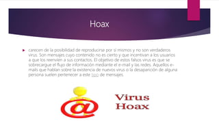 Hoax
 carecen de la posibilidad de reproducirse por sí mismos y no son verdaderos
virus. Son mensajes cuyo contenido no es cierto y que incentivan a los usuarios
a que los reenvíen a sus contactos. El objetivo de estos falsos virus es que se
sobrecargue el flujo de información mediante el e-mail y las redes. Aquellos e-
mails que hablan sobre la existencia de nuevos virus o la desaparición de alguna
persona suelen pertenecer a este tipo de mensajes.
 