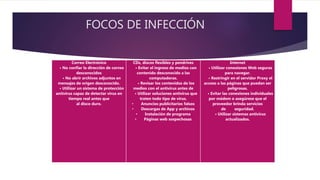 FOCOS DE INFECCIÓN
Correo Electrónico
• No confiar la dirección de correo
desconocidos
• No abrir archivos adjuntos en
mensajes de origen desconocido.
• Utilizar un sistema de protección
antivirus capaz de detectar virus en
tiempo real antes que
al disco duro.
CDs, discos flexibles y pendrives
• Evitar el ingreso de medios con
contenido desconocido a las
computadoras.
• Revisar los contenidos de los
medios con el antivirus antes de
• Utilizar soluciones antivirus que
traten todo tipo de virus.
• Anuncios publicitarios falsos
• Descargas de App y archivos
• Instalación de programa
• Páginas web sospechosas
Internet
• Utilizar conexiones Web seguras
para navegar.
• Restringir en el servidor Proxy el
acceso a las páginas que puedan ser
peligrosas.
• Evitar las conexiones individuales
por módem o asegúrese que el
proveedor brinda servicios
de seguridad.
• Utilizar sistemas antivirus
actualizados.
 