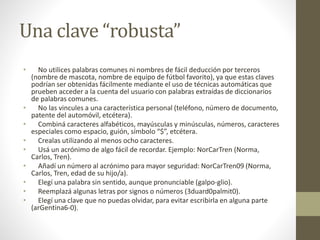 Una clave “robusta”
• No utilices palabras comunes ni nombres de fácil deducción por terceros
(nombre de mascota, nombre de equipo de fútbol favorito), ya que estas claves
podrían ser obtenidas fácilmente mediante el uso de técnicas automáticas que
prueben acceder a la cuenta del usuario con palabras extraídas de diccionarios
de palabras comunes.
• No las vincules a una característica personal (teléfono, número de documento,
patente del automóvil, etcétera).
• Combiná caracteres alfabéticos, mayúsculas y minúsculas, números, caracteres
especiales como espacio, guión, símbolo “$”, etcétera.
• Crealas utilizando al menos ocho caracteres.
• Usá un acrónimo de algo fácil de recordar. Ejemplo: NorCarTren (Norma,
Carlos, Tren).
• Añadí un número al acrónimo para mayor seguridad: NorCarTren09 (Norma,
Carlos, Tren, edad de su hijo/a).
• Elegí una palabra sin sentido, aunque pronunciable (galpo-glio).
• Reemplazá algunas letras por signos o números (3duard0palmit0).
• Elegí una clave que no puedas olvidar, para evitar escribirla en alguna parte
(arGentina6-0).
 