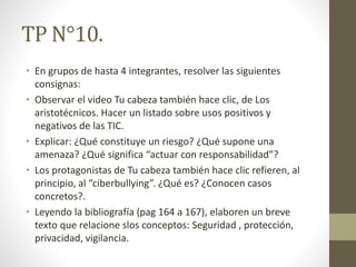 TP N°10.
• En grupos de hasta 4 integrantes, resolver las siguientes
consignas:
• Observar el video Tu cabeza también hace clic, de Los
aristotécnicos. Hacer un listado sobre usos positivos y
negativos de las TIC.
• Explicar: ¿Qué constituye un riesgo? ¿Qué supone una
amenaza? ¿Qué significa “actuar con responsabilidad”?
• Los protagonistas de Tu cabeza también hace clic refieren, al
principio, al “ciberbullying”. ¿Qué es? ¿Conocen casos
concretos?.
• Leyendo la bibliografía (pag 164 a 167), elaboren un breve
texto que relacione slos conceptos: Seguridad , protección,
privacidad, vigilancia.
 