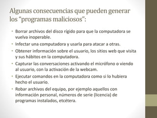 Algunas consecuenciasque puedengenerar
los “programasmaliciosos”:
• Borrar archivos del disco rígido para que la computadora se
vuelva inoperable.
• Infectar una computadora y usarla para atacar a otras.
• Obtener información sobre el usuario, los sitios web que visita
y sus hábitos en la computadora.
• Capturar las conversaciones activando el micrófono o viendo
al usuario, con la activación de la webcam.
• Ejecutar comandos en la computadora como si lo hubiera
hecho el usuario.
• Robar archivos del equipo, por ejemplo aquellos con
información personal, números de serie (licencia) de
programas instalados, etcétera.
 
