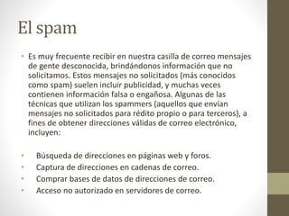 El spam
• Es muy frecuente recibir en nuestra casilla de correo mensajes
de gente desconocida, brindándonos información que no
solicitamos. Estos mensajes no solicitados (más conocidos
como spam) suelen incluir publicidad, y muchas veces
contienen información falsa o engañosa. Algunas de las
técnicas que utilizan los spammers (aquellos que envían
mensajes no solicitados para rédito propio o para terceros), a
fines de obtener direcciones válidas de correo electrónico,
incluyen:
• Búsqueda de direcciones en páginas web y foros.
• Captura de direcciones en cadenas de correo.
• Comprar bases de datos de direcciones de correo.
• Acceso no autorizado en servidores de correo.
 