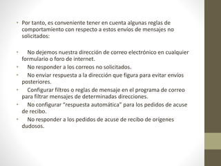 • Por tanto, es conveniente tener en cuenta algunas reglas de
comportamiento con respecto a estos envíos de mensajes no
solicitados:
• No dejemos nuestra dirección de correo electrónico en cualquier
formulario o foro de internet.
• No responder a los correos no solicitados.
• No enviar respuesta a la dirección que figura para evitar envíos
posteriores.
• Configurar filtros o reglas de mensaje en el programa de correo
para filtrar mensajes de determinadas direcciones.
• No configurar “respuesta automática” para los pedidos de acuse
de recibo.
• No responder a los pedidos de acuse de recibo de orígenes
dudosos.
 
