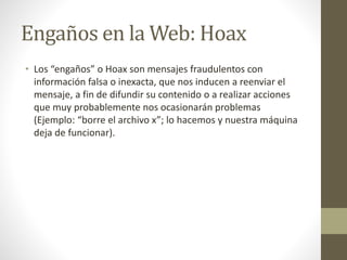 Engaños en la Web: Hoax
• Los “engaños” o Hoax son mensajes fraudulentos con
información falsa o inexacta, que nos inducen a reenviar el
mensaje, a fin de difundir su contenido o a realizar acciones
que muy probablemente nos ocasionarán problemas
(Ejemplo: “borre el archivo x”; lo hacemos y nuestra máquina
deja de funcionar).
 