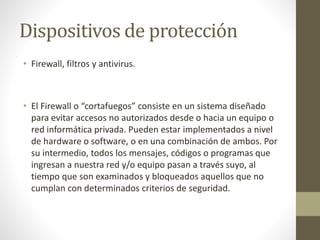 Dispositivos de protección
• Firewall, filtros y antivirus.
• El Firewall o “cortafuegos” consiste en un sistema diseñado
para evitar accesos no autorizados desde o hacia un equipo o
red informática privada. Pueden estar implementados a nivel
de hardware o software, o en una combinación de ambos. Por
su intermedio, todos los mensajes, códigos o programas que
ingresan a nuestra red y/o equipo pasan a través suyo, al
tiempo que son examinados y bloqueados aquellos que no
cumplan con determinados criterios de seguridad.
 