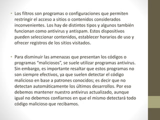 • Los filtros son programas o configuraciones que permiten
restringir el acceso a sitios o contenidos considerados
inconvenientes. Los hay de distintos tipos y algunos también
funcionan como antivirus y antispam. Estos dispositivos
pueden seleccionar contenidos, establecer horarios de uso y
ofrecer registros de los sitios visitados.
• Para disminuir las amenazas que presentan los códigos o
programas “maliciosos”, se suele utilizar programas antivirus.
Sin embargo, es importante resaltar que estos programas no
son siempre efectivos, ya que suelen detectar el código
malicioso en base a patrones conocidos; es decir que no
detectan automáticamente los últimos desarrollos. Por eso
debemos mantener nuestro antivirus actualizado, aunque
igual no debemos confiarnos en que el mismo detectará todo
código malicioso que recibamos.
 