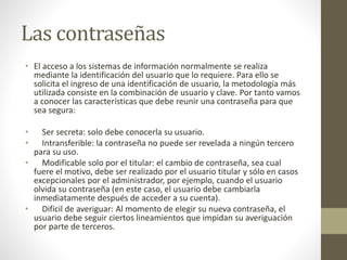 Las contraseñas
• El acceso a los sistemas de información normalmente se realiza
mediante la identificación del usuario que lo requiere. Para ello se
solicita el ingreso de una identificación de usuario, la metodología más
utilizada consiste en la combinación de usuario y clave. Por tanto vamos
a conocer las características que debe reunir una contraseña para que
sea segura:
• Ser secreta: solo debe conocerla su usuario.
• Intransferible: la contraseña no puede ser revelada a ningún tercero
para su uso.
• Modificable solo por el titular: el cambio de contraseña, sea cual
fuere el motivo, debe ser realizado por el usuario titular y sólo en casos
excepcionales por el administrador, por ejemplo, cuando el usuario
olvida su contraseña (en este caso, el usuario debe cambiarla
inmediatamente después de acceder a su cuenta).
• Difícil de averiguar: Al momento de elegir su nueva contraseña, el
usuario debe seguir ciertos lineamientos que impidan su averiguación
por parte de terceros.
 