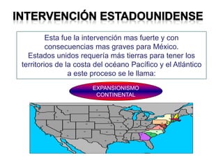 Esta fue la intervención mas fuerte y con
consecuencias mas graves para México.
Estados unidos requería más tierras para tener los
territorios de la costa del océano Pacífico y el Atlántico
a este proceso se le llama:
EXPANSIONISMO
CONTINENTAL
 