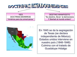1823
DOCTRINA MONRROE
“ América para los americanos “
DESTINO MANIFIESTO
“Su destino, llevar la democracia
Y libertad al mundo entero”
En 1845 se da la segregación
de Texas (se declara
independiente de México).
Estados unidos interviene en
nuestro país (1846-1848)
Culmina con el tratado de
Guadalupe Hidalgo
 