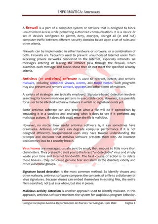 INFORMÁTICA: Amenazas



A firewall is a part of a computer system or network that is designed to block
unauthorized access while permitting authorized communications. It is a device or
set of devices configured to permit, deny, encrypts, decrypt all (in and out)
computer traffic between different security domains based upon a set of rules and
other criteria.

Firewalls can be implemented in either hardware or software, or a combination of
both. Firewalls are frequently used to prevent unauthorized Internet users from
accessing private networks connected to the Internet, especially intranets. All
messages entering or leaving the intranet pass through the firewall, which
examines each message and blocks those that do not meet the specified security
criteria.

Antivirus (or anti-virus) software is used to prevent, detect, and remove
malware, including computer viruses, worms, and trojan horses. Such programs
may also prevent and remove adware, spyware, and other forms of malware.

A variety of strategies are typically employed. Signature-based detection involves
searching for known malicious patterns in executable code. However, it is possible
for a user to be infected with new malware in which no signature exists yet.

Some antivirus software can also predict what a file will do if opened/run by
emulating it in a sandbox and analyzing what it does to see if it performs any
malicious actions. If it does, this could mean the file is malicious.

However, no matter how useful antivirus software is, it can sometimes have
drawbacks. Antivirus software can degrade computer performance if it is not
designed efficiently. Inexperienced users may have trouble understanding the
prompts and decisions that antivirus software presents them with. An incorrect
decision may lead to a security breach.

Virus hoaxes are messages, usually sent by email, that amount to little more than
chain letters. They pretend to alert you to the latest "undetectable" virus and simply
waste your time and Internet bandwidth. The best course of action is to delete
these hoaxes - they can cause genuine fear and alarm in the disabled, elderly and
other vulnerable groups.

Signature based detection is the most common method. To identify viruses and
other malware, antivirus software compares the contents of a file to a dictionary of
virus signatures. Because viruses can embed themselves in existing files, the entire
file is searched, not just as a whole, but also in pieces.

Malicious activity detection is another approach used to identify malware. In this
approach, antivirus software monitors the system for suspicious program behavior.

Colegio Escolapias Gandia. Departamento de Nuevas Tecnologías. Dani Díaz     Página 1
 