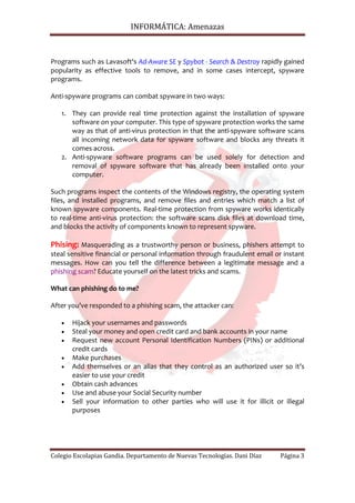 INFORMÁTICA: Amenazas



Programs such as Lavasoft's Ad-Aware SE y Spybot - Search & Destroy rapidly gained
popularity as effective tools to remove, and in some cases intercept, spyware
programs.

Anti-spyware programs can combat spyware in two ways:

   1. They can provide real time protection against the installation of spyware
      software on your computer. This type of spyware protection works the same
      way as that of anti-virus protection in that the anti-spyware software scans
      all incoming network data for spyware software and blocks any threats it
      comes across.
   2. Anti-spyware software programs can be used solely for detection and
      removal of spyware software that has already been installed onto your
      computer.

Such programs inspect the contents of the Windows registry, the operating system
files, and installed programs, and remove files and entries which match a list of
known spyware components. Real-time protection from spyware works identically
to real-time anti-virus protection: the software scans disk files at download time,
and blocks the activity of components known to represent spyware.

Phising: Masquerading as a trustworthy person or business, phishers attempt to
steal sensitive financial or personal information through fraudulent email or instant
messages. How can you tell the difference between a legitimate message and a
phishing scam? Educate yourself on the latest tricks and scams.

What can phishing do to me?

After you’ve responded to a phishing scam, the attacker can:

   •   Hijack your usernames and passwords
   •   Steal your money and open credit card and bank accounts in your name
   •   Request new account Personal Identification Numbers (PINs) or additional
       credit cards
   •   Make purchases
   •   Add themselves or an alias that they control as an authorized user so it’s
       easier to use your credit
   •   Obtain cash advances
   •   Use and abuse your Social Security number
   •   Sell your information to other parties who will use it for illicit or illegal
       purposes




Colegio Escolapias Gandia. Departamento de Nuevas Tecnologías. Dani Díaz    Página 3
 