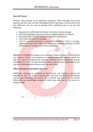 INFORMÁTICA: Amenazas



How will I know?

Phishers often pretend to be legitimate companies. Their messages may sound
genuine and their sites can look remarkably like the real thing. It can be hard to tell
the difference, but you may be dealing with a phishing scam if you see the
following:

   •   Requests for confidential information via email or instant message
   •   Emotional language using scare tactics or urgent requests to respond
   •   Misspelled URLs, spelling mistakes or the use of sub-domains
   •   Links within the body of a message
   •   Lack of a personal greeting or customized information within a message.
       Legitimate emails from banks and credit card companies will often include
       partial account numbers, user name or password.



Hackers & Predators: People, not computers, create computer security threats
and malware. Hackers and predators are programmers who victimize others for
their own gain by breaking into computer systems to steal, change or destroy
information as a form of cyber-terrorism. What scams are they using lately? Learn
how to combat dangerous malware and stay safe online.

What can hackers and predators do to me?

While your computer is connected to the Internet, the malware a hacker has
installed on your PC quietly transmits your personal and financial information
without your knowledge or consent. Or, a predator may pounce on the private
information you unwittingly revealed. In either case, they can do the same as a
Phising attack.




Colegio Escolapias Gandia. Departamento de Nuevas Tecnologías. Dani Díaz      Página 4
 