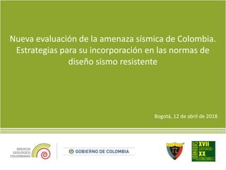 Nueva evaluación de la amenaza sísmica de Colombia.
Estrategias para su incorporación en las normas de
diseño sismo resistente
Bogotá, 12 de abril de 2018
 