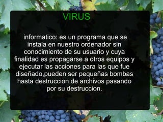VIRUS

    informatico: es un programa que se
      instala en nuestro ordenador sin
     conocimiento de su usuario y cuya
finalidad es propagarse a otros equipos y
   ejecutar las acciones para las que fue
 diseñado,pueden ser pequeñas bombas
  hasta destruccion de archivos pasando
             por su destruccion.
 