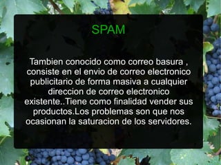 SPAM

 Tambien conocido como correo basura ,
consiste en el envio de correo electronico
 publicitario de forma masiva a cualquier
      direccion de correo electronico
existente..Tiene como finalidad vender sus
  productos.Los problemas son que nos
ocasionan la saturacion de los servidores.
 