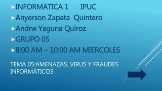 TEMA 05:AMENAZAS, VIRUS Y FRAUDES
INFORMÁTICOS
INFORMATICA 1 IPUC
Anyerson Zapata Quintero
Andrw Yaguna Quiroz
GRUPO 05
8:00 AM – 10:00 AM MIERCOLES
 